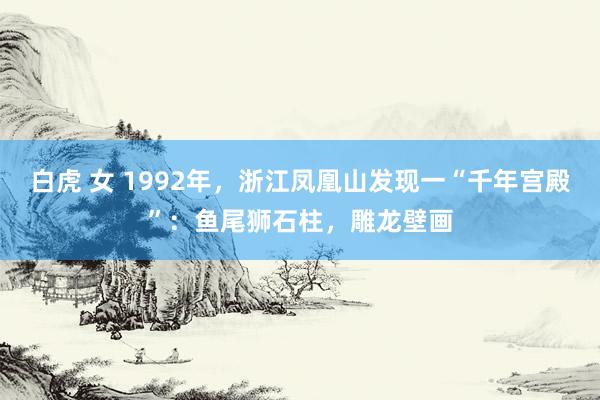 白虎 女 1992年，浙江凤凰山发现一“千年宫殿”：鱼尾狮石柱，雕龙壁画