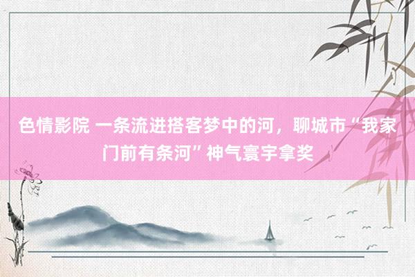 色情影院 一条流进搭客梦中的河，聊城市“我家门前有条河”神气寰宇拿奖