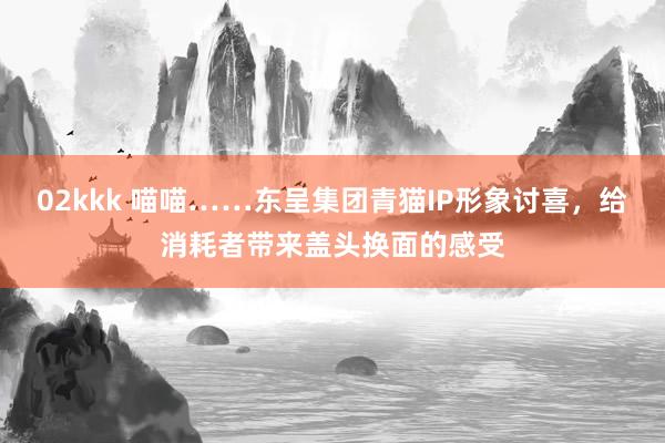 02kkk 喵喵……东呈集团青猫IP形象讨喜，给消耗者带来盖头换面的感受