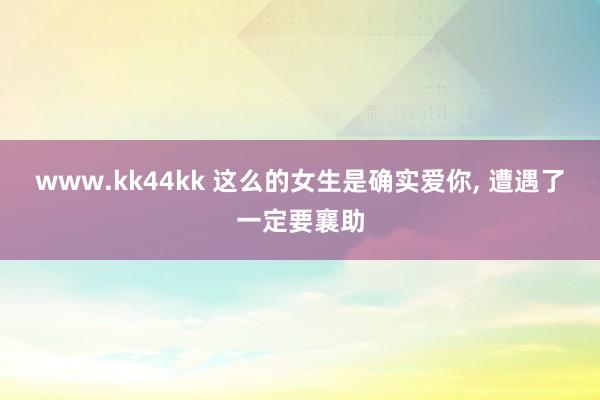 www.kk44kk 这么的女生是确实爱你， 遭遇了一定要襄助