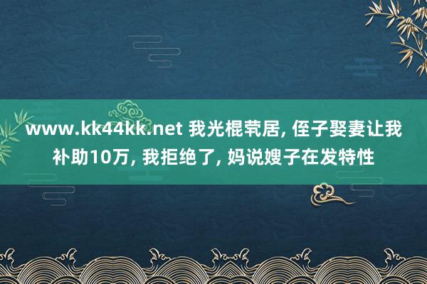 www.kk44kk.net 我光棍茕居， 侄子娶妻让我补助10万， 我拒绝了， 妈说嫂子在发特性