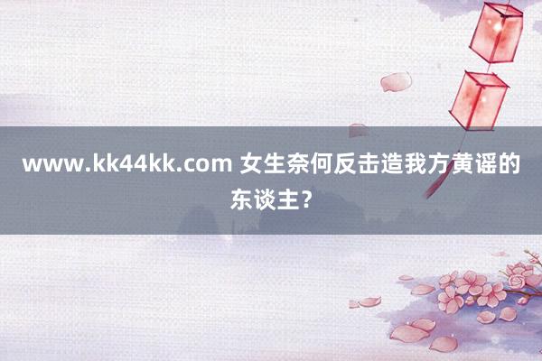 www.kk44kk.com 女生奈何反击造我方黄谣的东谈主？
