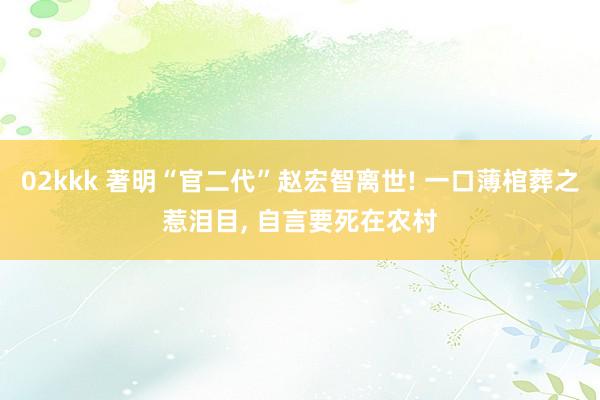 02kkk 著明“官二代”赵宏智离世! 一口薄棺葬之惹泪目， 自言要死在农村