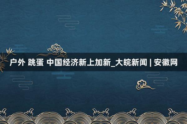 户外 跳蛋 中国经济新上加新_大皖新闻 | 安徽网
