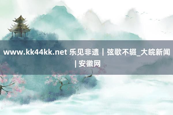 www.kk44kk.net 乐见非遗｜弦歌不辍_大皖新闻 | 安徽网
