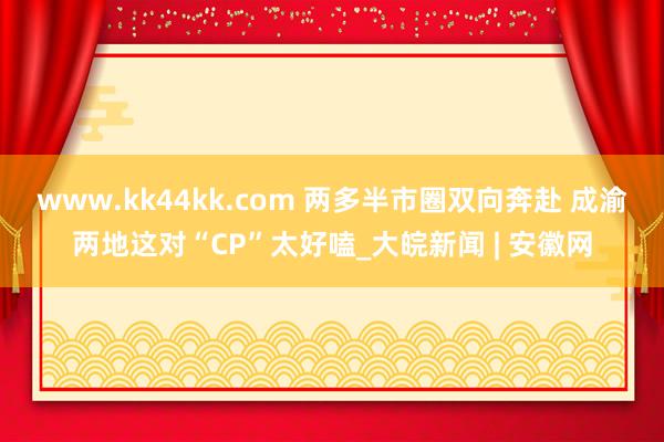 www.kk44kk.com 两多半市圈双向奔赴 成渝两地这对“CP”太好嗑_大皖新闻 | 安徽网