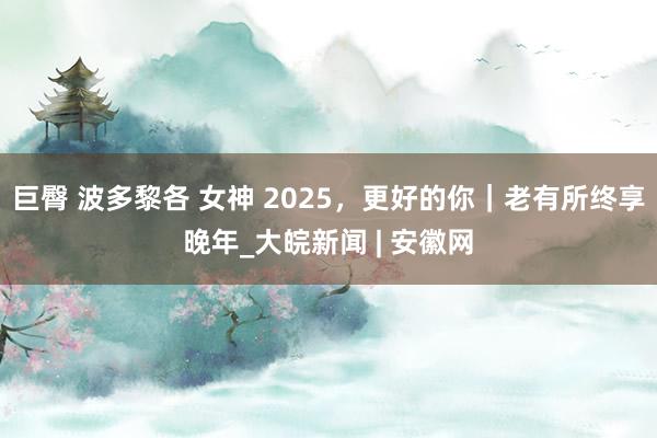 巨臀 波多黎各 女神 2025，更好的你｜老有所终享晚年_大皖新闻 | 安徽网