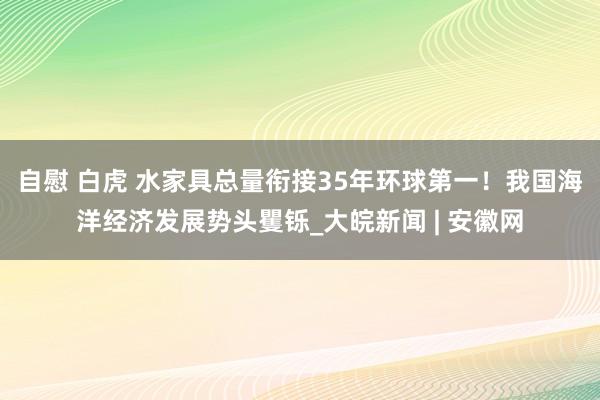 自慰 白虎 水家具总量衔接35年环球第一！我国海洋经济发展势头矍铄_大皖新闻 | 安徽网