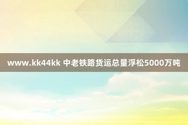 www.kk44kk 中老铁路货运总量浮松5000万吨