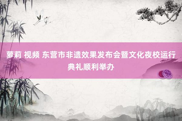 萝莉 视频 东营市非遗效果发布会暨文化夜校运行典礼顺利举办
