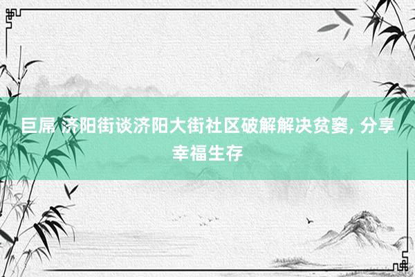 巨屌 济阳街谈济阳大街社区破解解决贫窭， 分享幸福生存