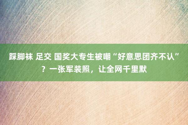踩脚袜 足交 国奖大专生被嘲“好意思团齐不认”？一张军装照，让全网千里默