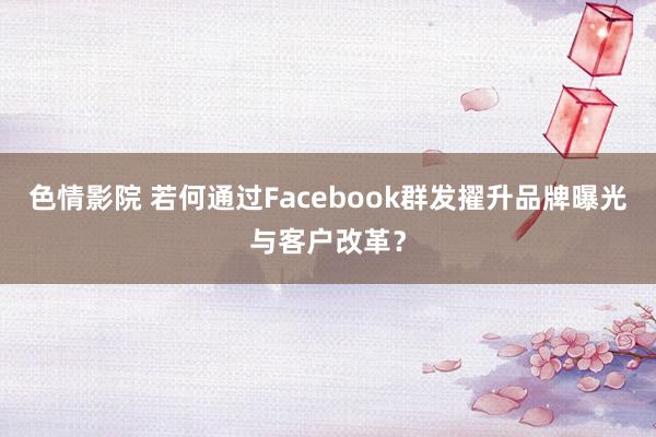 色情影院 若何通过Facebook群发擢升品牌曝光与客户改革？