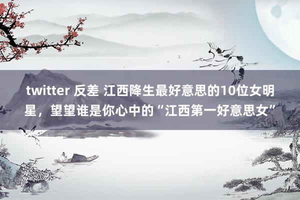 twitter 反差 江西降生最好意思的10位女明星，望望谁是你心中的“江西第一好意思女”