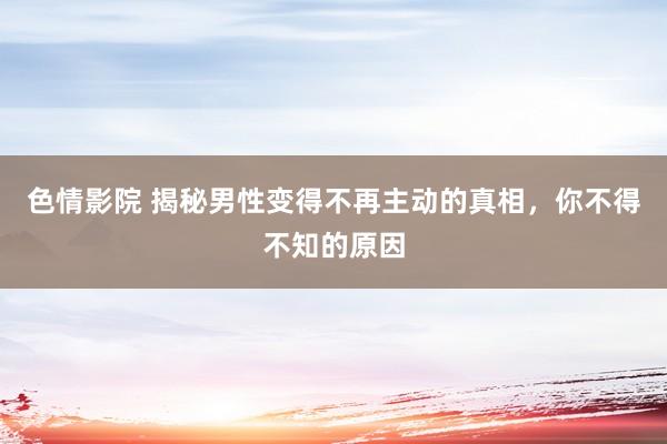 色情影院 揭秘男性变得不再主动的真相，你不得不知的原因