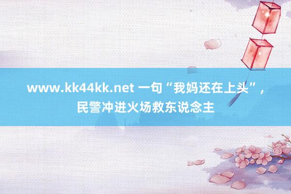 www.kk44kk.net 一句“我妈还在上头”，民警冲进火场救东说念主