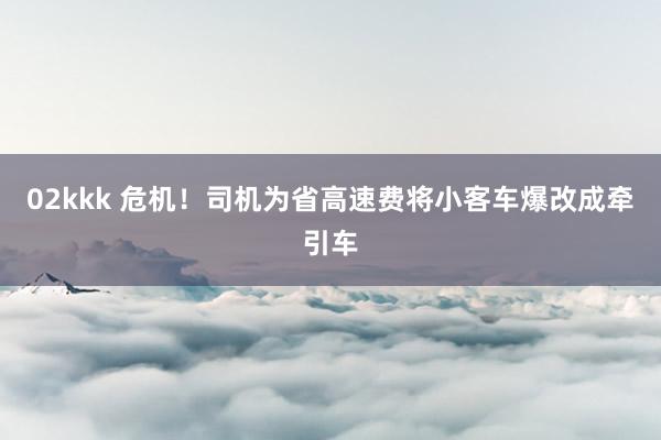 02kkk 危机！司机为省高速费将小客车爆改成牵引车