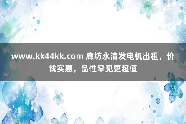 www.kk44kk.com 廊坊永清发电机出租，价钱实惠，品性罕见更超值