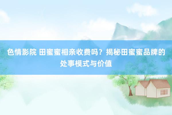 色情影院 田蜜蜜相亲收费吗？揭秘田蜜蜜品牌的处事模式与价值
