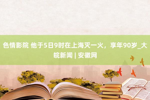 色情影院 他于5日9时在上海灭一火，享年90岁_大皖新闻 | 安徽网