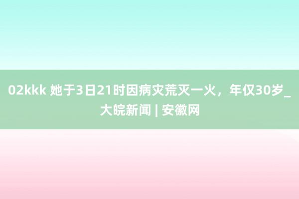 02kkk 她于3日21时因病灾荒灭一火，年仅30岁_大皖新闻 | 安徽网