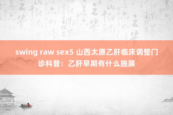 swing raw sex5 山西太原乙肝临床调整门诊科普：乙肝早期有什么施展