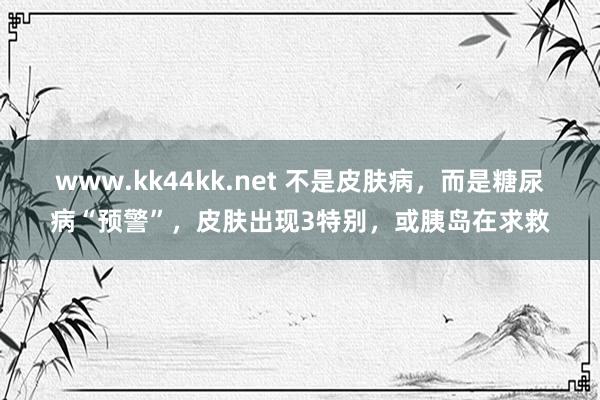 www.kk44kk.net 不是皮肤病，而是糖尿病“预警”，皮肤出现3特别，或胰岛在求救