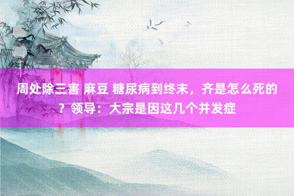 周处除三害 麻豆 糖尿病到终末，齐是怎么死的？领导：大宗是因这几个并发症