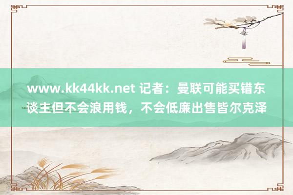 www.kk44kk.net 记者：曼联可能买错东谈主但不会浪用钱，不会低廉出售皆尔克泽