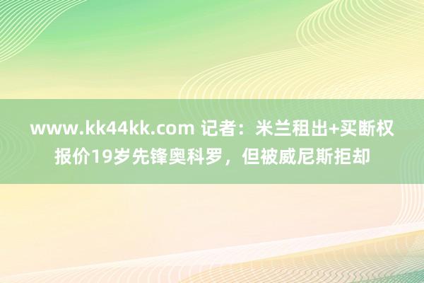 www.kk44kk.com 记者：米兰租出+买断权报价19岁先锋奥科罗，但被威尼斯拒却