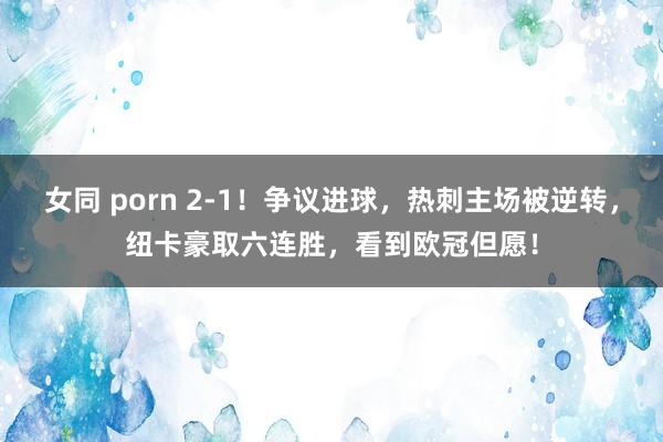女同 porn 2-1！争议进球，热刺主场被逆转，纽卡豪取六连胜，看到欧冠但愿！