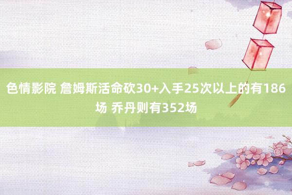 色情影院 詹姆斯活命砍30+入手25次以上的有186场 乔丹则有352场