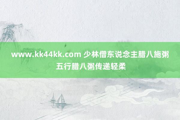 www.kk44kk.com 少林僧东说念主腊八施粥 五行腊八粥传递轻柔