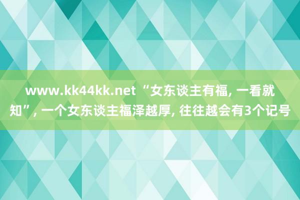 www.kk44kk.net “女东谈主有福， 一看就知”， 一个女东谈主福泽越厚， 往往越会有3个记号