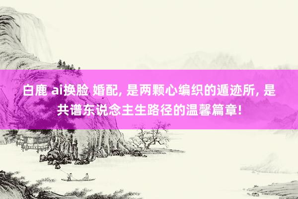 白鹿 ai换脸 婚配， 是两颗心编织的遁迹所， 是共谱东说念主生路径的温馨篇章!