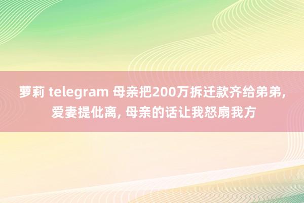萝莉 telegram 母亲把200万拆迁款齐给弟弟， 爱妻提仳离， 母亲的话让我怒扇我方