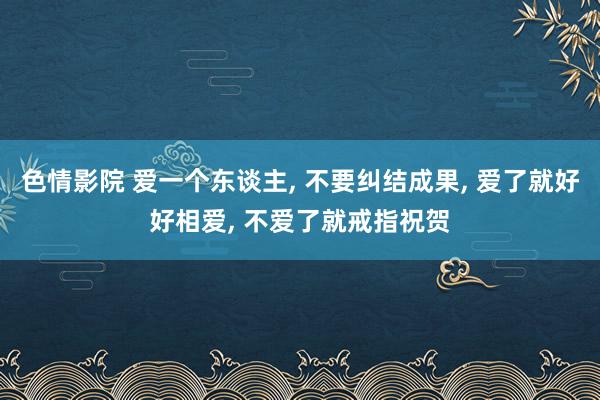 色情影院 爱一个东谈主， 不要纠结成果， 爱了就好好相爱， 不爱了就戒指祝贺