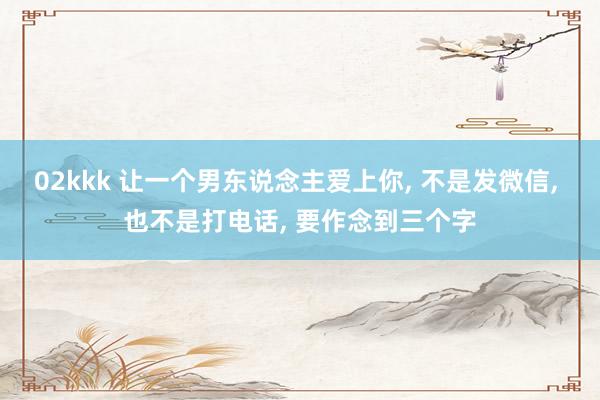 02kkk 让一个男东说念主爱上你， 不是发微信， 也不是打电话， 要作念到三个字