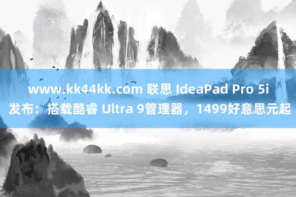 www.kk44kk.com 联思 IdeaPad Pro 5i 发布：搭载酷睿 Ultra 9管理器，1499好意思元起