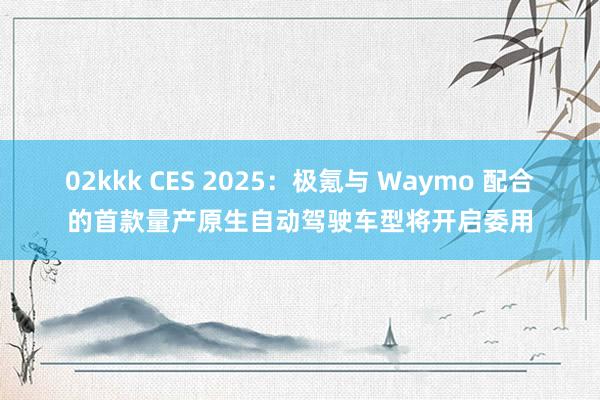 02kkk CES 2025：极氪与 Waymo 配合的首款量产原生自动驾驶车型将开启委用