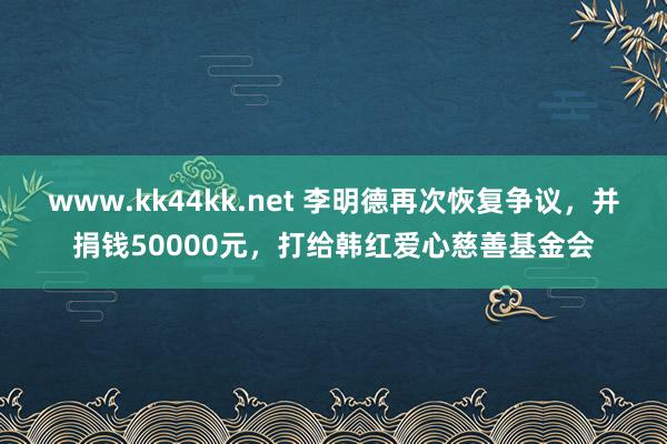www.kk44kk.net 李明德再次恢复争议，并捐钱50000元，打给韩红爱心慈善基金会