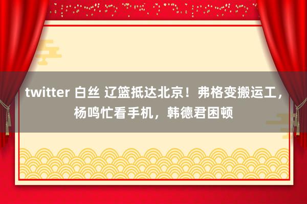 twitter 白丝 辽篮抵达北京！弗格变搬运工，杨鸣忙看手机，韩德君困顿