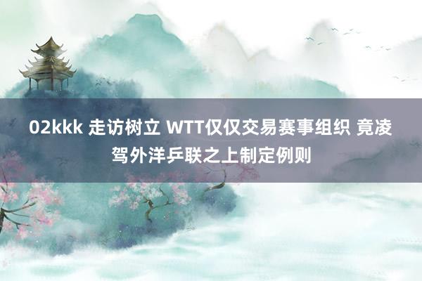 02kkk 走访树立 WTT仅仅交易赛事组织 竟凌驾外洋乒联之上制定例则