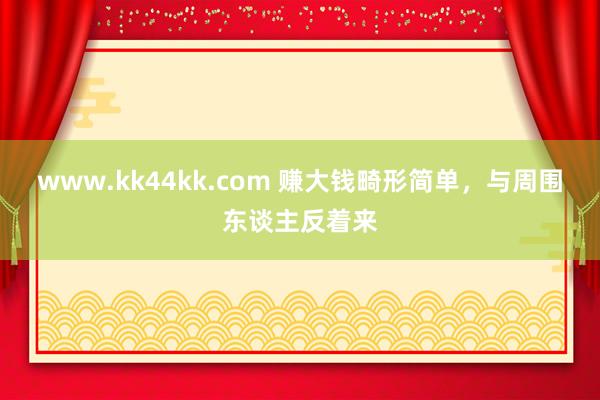 www.kk44kk.com 赚大钱畸形简单，与周围东谈主反着来