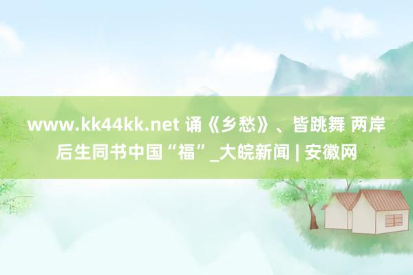 www.kk44kk.net 诵《乡愁》、皆跳舞 两岸后生同书中国“福”_大皖新闻 | 安徽网