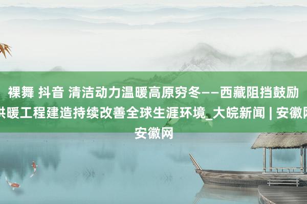 裸舞 抖音 清洁动力温暖高原穷冬——西藏阻挡鼓励供暖工程建造持续改善全球生涯环境_大皖新闻 | 安徽网