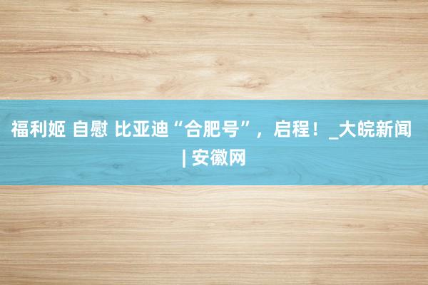福利姬 自慰 比亚迪“合肥号”，启程！_大皖新闻 | 安徽网