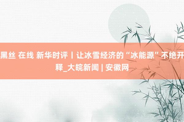 黑丝 在线 新华时评丨让冰雪经济的“冰能源”不绝开释_大皖新闻 | 安徽网