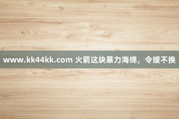 www.kk44kk.com 火箭这块暴力海绵，令嫒不换