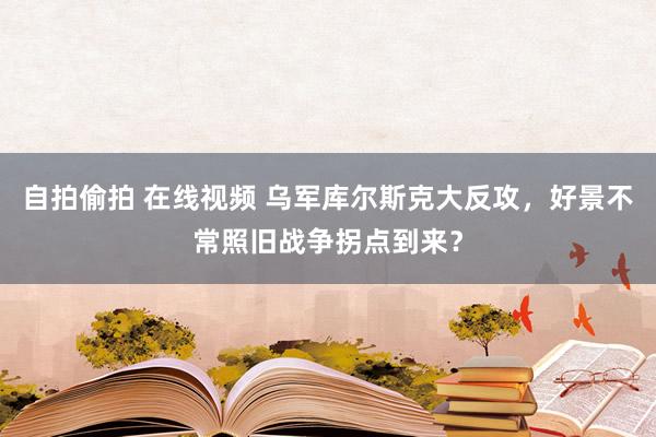 自拍偷拍 在线视频 乌军库尔斯克大反攻，好景不常照旧战争拐点到来？